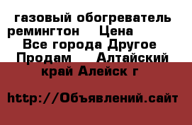 газовый обогреватель ремингтон  › Цена ­ 4 000 - Все города Другое » Продам   . Алтайский край,Алейск г.